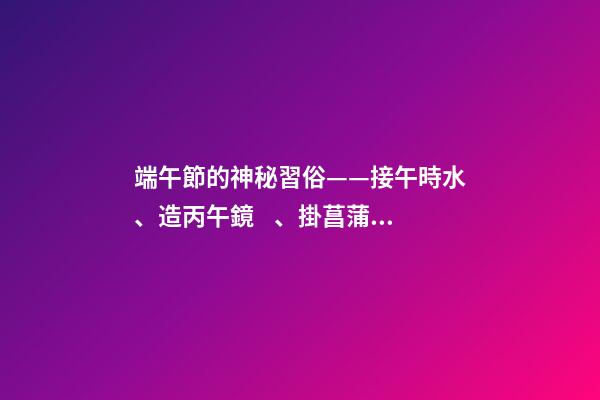 端午節的神秘習俗——接午時水、造丙午鏡、掛菖蒲艾草